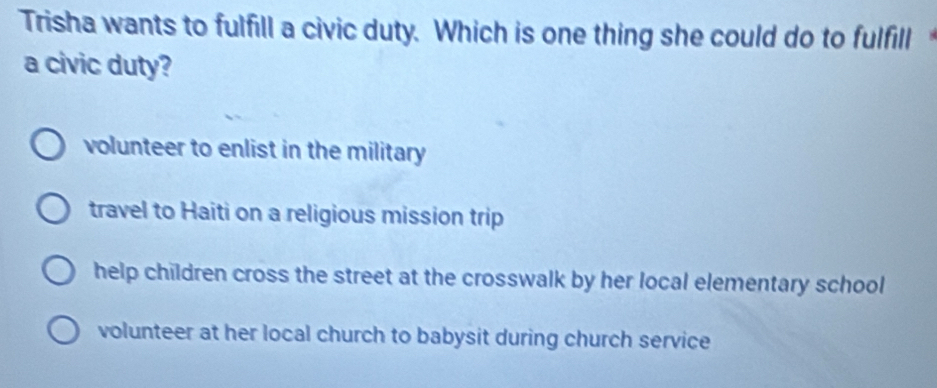 Trisha wants to fulfill a civic duty. Which is one thing she could do to fulfill
a civic duty?
volunteer to enlist in the military
travel to Haiti on a religious mission trip
help children cross the street at the crosswalk by her local elementary school
volunteer at her local church to babysit during church service