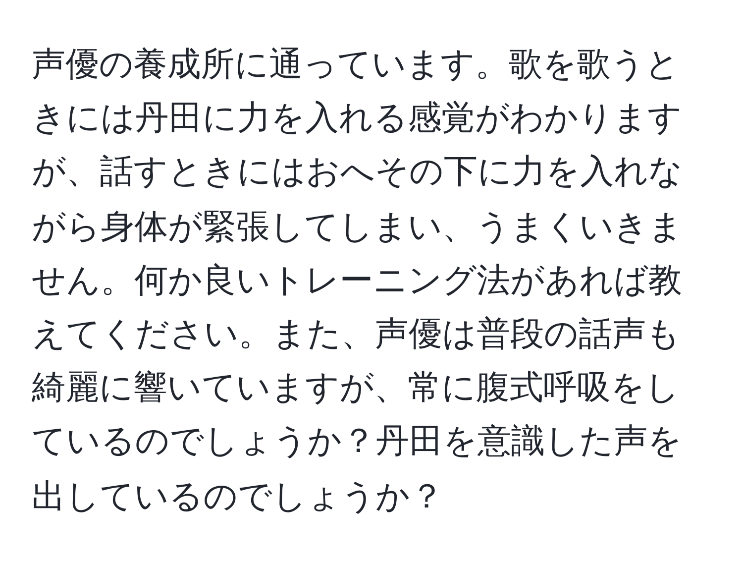 声優の養成所に通っています。歌を歌うときには丹田に力を入れる感覚がわかりますが、話すときにはおへその下に力を入れながら身体が緊張してしまい、うまくいきません。何か良いトレーニング法があれば教えてください。また、声優は普段の話声も綺麗に響いていますが、常に腹式呼吸をしているのでしょうか？丹田を意識した声を出しているのでしょうか？