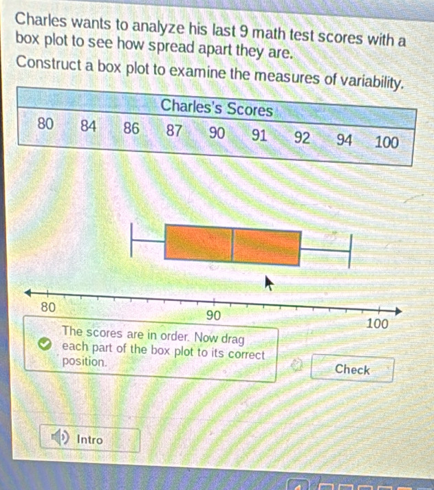 Charles wants to analyze his last 9 math test scores with a 
box plot to see how spread apart they are. 
Construct a box plot to examine the measures of variability. 
Charles's Scores
80 84 86 87 90 91 92 94 100
The scores are in order. Now drag 
each part of the box plot to its correct 
position. Check 
Intro