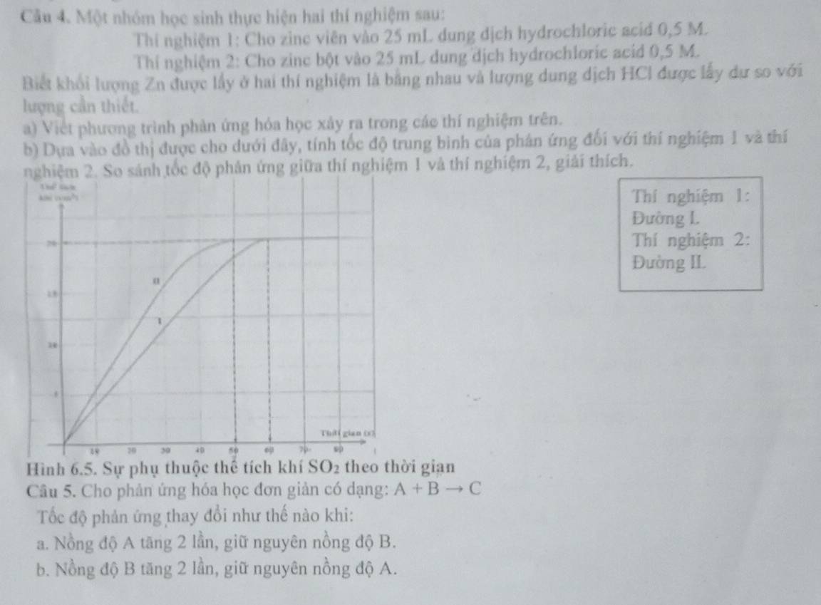 Một nhóm học sinh thực hiện hai thí nghiệm sau:
Thí nghiệm 1: Cho zine viên vào 25 mL dung dịch hydrochloric acid 0,5 M.
Thí nghiệm 2: Cho zinc bột vào 25 mL dung dịch hydrochloric acid 0,5 M.
Biết khối lượng Zn được lấy ở hai thí nghiệm là bằng nhau và lượng dung dịch HCI được lấy dự so với
lượng cần thiết.
a) Việt phương trình phản ứng hóa học xảy ra trong các thí nghiệm trên.
b) Dựa vào đồ thị được cho dưới đây, tính tốc độ trung bình của phân ứng đối với thí nghiệm 1 và thí
nghiệm 2. So sánh tốc độ phản ứng giữa thí nghiệm 1 và thí nghiệm 2, giải thích.
Thí nghiệm 1:
Đường L
Thí nghiệm 2:
Đường IL
Hình 6.5. Sự phụ thuộc thể tích khí SO2 theo thời gian
Câu 5. Cho phản ứng hóa học đơn giản có dạng: A+Bto C
Tốc độ phản ứng thay đổi như thế nào khi:
a. Nồng độ A tăng 2 lần, giữ nguyên nồng độ B.
b. Nồng độ B tăng 2 lần, giữ nguyên nồng độ A.