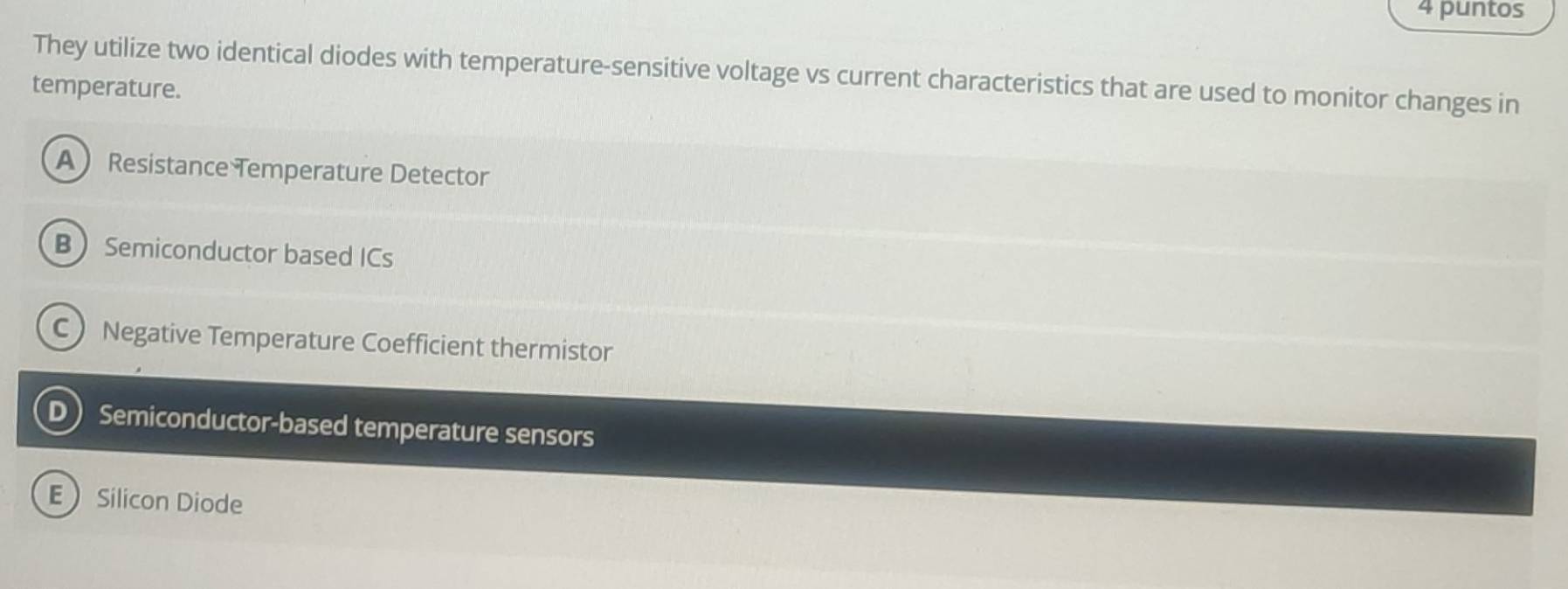 puntos
They utilize two identical diodes with temperature-sensitive voltage vs current characteristics that are used to monitor changes in
temperature.
A Resistance Temperature Detector
B Semiconductor based ICs
C Negative Temperature Coefficient thermistor
D Semiconductor-based temperature sensors
ESilicon Diode