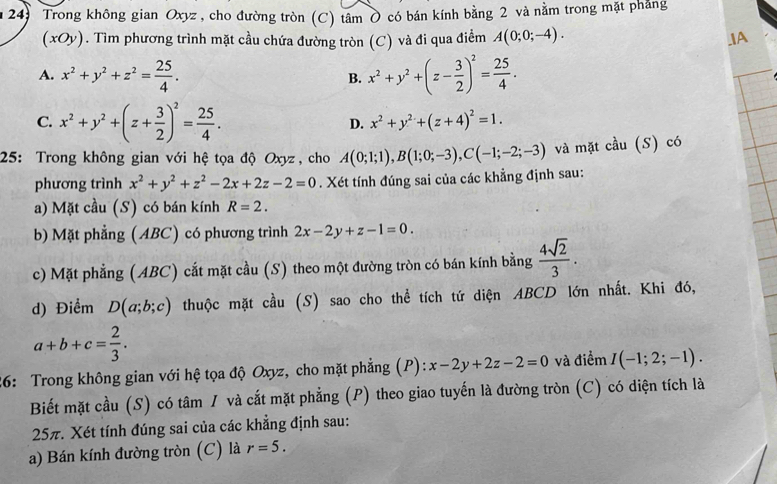 Trong không gian Oxyz , cho đường tròn (C) tâm O có bán kính bằng 2 và nằm trong mặt phẳng
(xOy). Tìm phương trình mặt cầu chứa đường tròn (C) và đi qua điểm A(0;0;-4)..IA
A. x^2+y^2+z^2= 25/4 . x^2+y^2+(z- 3/2 )^2= 25/4 .
B.
C. x^2+y^2+(z+ 3/2 )^2= 25/4 . D. x^2+y^2+(z+4)^2=1.
25: Trong không gian với hệ tọa độ Oxyz , cho A(0;1;1),B(1;0;-3),C(-1;-2;-3) và mặt cầu (S) có
phương trình x^2+y^2+z^2-2x+2z-2=0. Xét tính đúng sai của các khẳng định sau:
a) Mặt cầu (S) có bán kính R=2.
b) Mặt phẳng ( ABC) có phương trình 2x-2y+z-1=0.
c) Mặt phẳng (ABC) cắt mặt cầu (S) theo một đường tròn có bán kính bằng  4sqrt(2)/3 .
d) Điểm D(a;b;c) thuộc mặt cầu (S) sao cho thể tích tứ diện ABCD lớn nhất. Khi đó,
a+b+c= 2/3 .
26: Trong không gian với hệ tọa độ Oxyz, cho mặt phẳng (P): x-2y+2z-2=0 và điểm I(-1;2;-1).
Biết mặt cầu (S) có tâm / và cắt mặt phẳng (P) theo giao tuyến là đường tròn (C) có diện tích là
25π. Xét tính đúng sai của các khẳng định sau:
a) Bán kính đường tròn (C) là r=5.