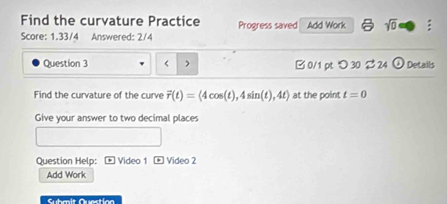 Find the curvature Practice Progress saved Add Work sqrt(0) : 
Score: 1.33/4 Answered: 2/4 
Question 3 B 0/1 pt つ 30% 24 ω Details 
Find the curvature of the curve vector r(t)=langle 4cos (t),4sin (t),4trangle at the point t=0
Give your answer to two decimal places 
Question Help: Video 1 * Vídeo 2 
Add Work 
Submit Question