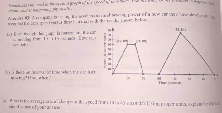 Sometimes you need to interpret a graph of the speed of an object. Ose me unis of the problem to help you this
about what is happening physically.
Exercise #3: A company is testing the acceleration and braking power of a new car they have developed. The
recorded the car's speed versus time in a trial with the results shown below.
(a) Even though this graph is horizontal, the car
is moving from 10 to 15 seconds. How can
you tell? 
(b) Is there an interval of time when the car isn't
moving? If so, when? 
(c) What is the average rate of change of the speed from 30 to 45 seconds? Using proper units, explain the physical
significance of your answer.