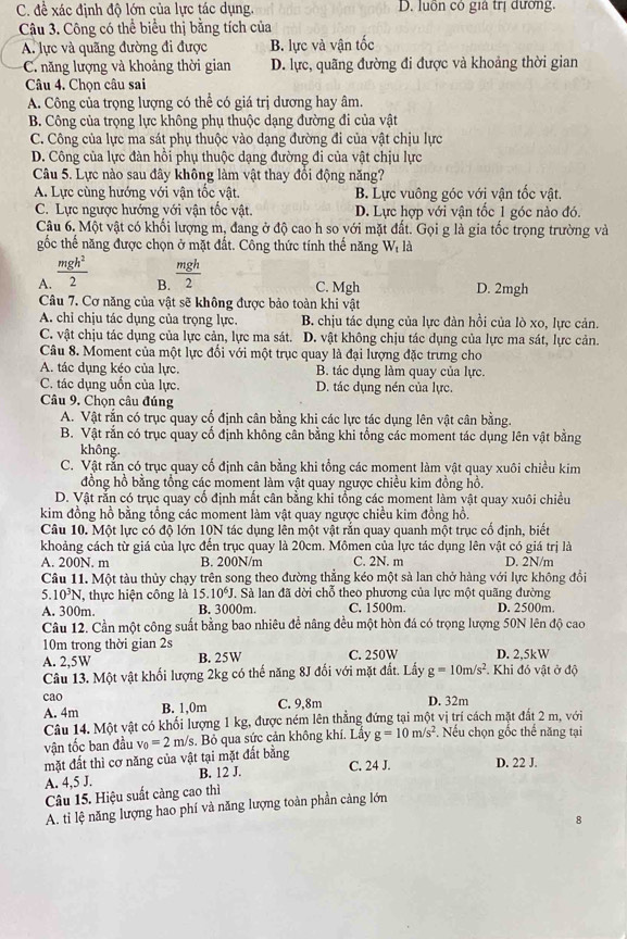 C. đề xác định độ lớn của lực tác dụng. D. luồn có gia trị đường.
Câu 3. Công có thể biểu thị bằng tích của
A. lực và quãng đường đi được B. lực và vận tốc
C. ăng lượng và khoảng thời gian D. lực, quãng đường đi được và khoảng thời gian
Câu 4. Chọn câu sai
A. Công của trọng lượng có thể có giá trị dương hay âm.
B. Công của trọng lực không phụ thuộc dạng đường đi của vật
C. Công của lực ma sát phụ thuộc vào dạng đường đi của vật chịu lực
D. Công của lực đàn hồi phụ thuộc dạng đường đi của vật chịu lực
Câu 5. Lực nào sau đây không làm vật thay đổi động năng?
A. Lực cùng hướng với vận tốc vật. B. Lực vuông góc với vận tốc vật.
C. Lực ngược hướng với vận tốc vật. D. Lực hợp với vận tốc 1 góc nào đó.
Câu 6. Một vật có khối lượng m, đang ở độ cao h so với mặt đất. Gọi g là gia tốc trọng trường và
gốc thế năng được chọn ở mặt đất. Công thức tính thế năng Wị là
A.  mgh^2/2   mgh/2 
B. C. Mgh D. 2mgh
Câu 7. Cơ năng của vật sẽ không được bảo toàn khi vật
A. chỉ chịu tác dụng của trọng lực. B. chịu tác dụng của lực đàn hồi của lò xo, lực cản.
C. vật chịu tác dụng của lực cản, lực ma sát. D. vật không chịu tác dụng của lực ma sát, lực cản.
Câu 8. Moment của một lực đối với một trục quay là đại lượng đặc trưng cho
A. tác dụng kéo của lực. B. tác dụng làm quay của lực.
C. tác dụng uốn của lực. D. tác dụng nén của lực.
Câu 9, Chọn câu đúng
A. Vật rắn có trục quay cổ định cân bằng khi các lực tác dụng lên vật cân bằng.
B. Vật rắn có trục quay cố định không cân bằng khi tổng các moment tác dụng lên vật bằng
không.
C. Vật rằn có trục quay cổ định cân bằng khi tổng các moment làm vật quay xuôi chiều kim
đồng hồ bằng tổng các moment làm vật quay ngược chiều kim đồng hồ.
D. Vật rắn có trục quay cổ định mất cân bằng khi tổng các moment làm vật quay xuôi chiều
kim đồng hồ bằng tổng các moment làm vật quay ngược chiều kim đồng hồ.
Câu 10. Một lực có độ lớn 10N tác dụng lên một vật rắn quay quanh một trục cố định, biết
khoảng cách từ giá của lực đến trục quay là 20cm. Mômen của lực tác dụng lên vật có giá trị là
A. 200N. m B. 200N/m C. 2N. m D. 2N/m
Câu 11. Một tàu thủy chạy trên song theo đường thẳng kéo một sà lan chở hàng với lực không đổi
5. 10^3N T, thực hiện công là 15.10J. Sà lan đã dời chỗ theo phương của lực một quãng đường
A. 300m. B. 3000m. C. 1500m. D. 2500m.
Câu 12. Cần một công suất bằng bao nhiêu để nâng đều một hòn đá có trọng lượng 50N lên độ cao
10m trong thời gian 2s C. 250W D. 2,5kW
A. 2,5W B. 25W
Câu 13. Một vật khối lượng 2kg có thế năng 8J đối với mặt đất. Lấy g=10m/s^2 Khi đỏ vật ở độ
cao
A. 4m B. 1,0m C. 9,8m D. 32m
Câu 14. Một vật có khối lượng 1 kg, được ném lên thẳng đứng tại một vị trí cách mặt đất 2 m, với
vận tốc ban đầu v_0=2 m/s. Bỏ qua sức cản không khí. Lẩy g=10m/s^2. Nếu chọn gốc thế năng tại
mặt đất thì cơ năng của vật tại mặt đất bằng
C. 24 J. D. 22 J.
A. 4,5 J. B. 12 J.
Câu 15. Hiệu suất càng cao thì
A. ti lệ năng lượng hao phí và năng lượng toàn phần cảng lớn
8