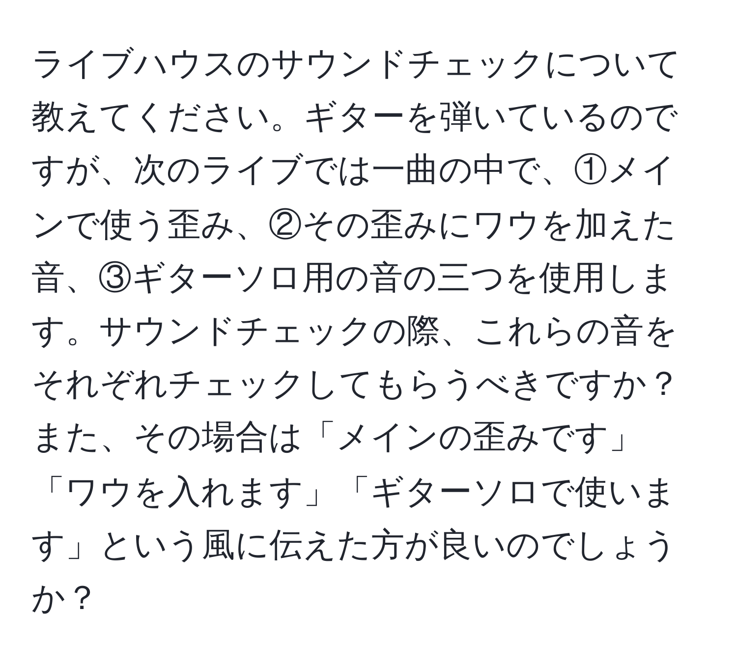 ライブハウスのサウンドチェックについて教えてください。ギターを弾いているのですが、次のライブでは一曲の中で、①メインで使う歪み、②その歪みにワウを加えた音、③ギターソロ用の音の三つを使用します。サウンドチェックの際、これらの音をそれぞれチェックしてもらうべきですか？また、その場合は「メインの歪みです」「ワウを入れます」「ギターソロで使います」という風に伝えた方が良いのでしょうか？