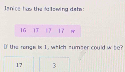 Janice has the following data:
16 17 17 17 W
If the range is 1, which number could w be?
17 3