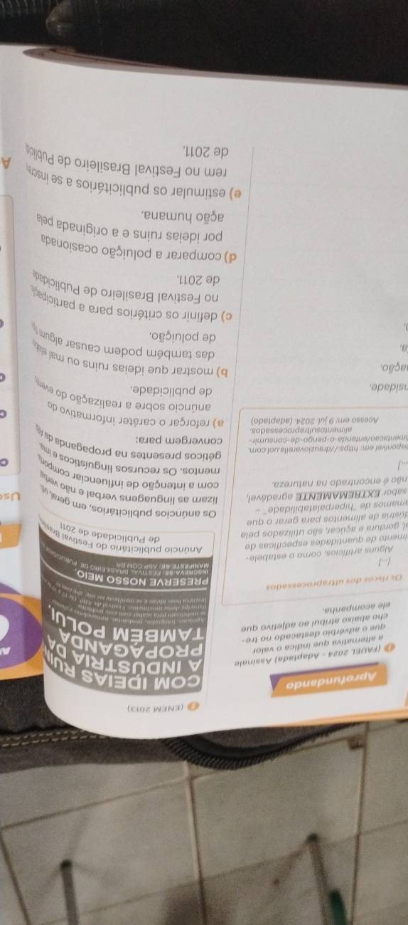 (ENEM 2013)
Aprofundando
COM IDEIAS RU
(FAUEL 2024 - Adaptada) Assinale AINDUSTRIAD
a alternativa que índica o valor PROPAGANDA
que o advérbio destacado no tre-
elé acompanha. che abaixo atribuí ao adjetivo que TAMBÉM POLUI
Os riscos dos ultraprocessados
PRESERVE NOSSO MEIO
[]
LEiro de Publció
Alguns artifícios, como o estabele-
imento de quantidades específicas de  Anúncio publicitário do Festival Bras
al, gordura e açúcar, são utilizados pela
de Publicidade de 2011
dústria de alimentos para gerar o que
amamos de ''hiperpalatabilidade'' - Os anúncios publicitários, em geral, u Us
sabor EXTREMAMENTE agradável, lizam as linguagens verbal e não verb
não é encontrado na natureza. com a intenção de influenciar compor
mentos. Os recursos linguísticos e ma
aisponível em: https://drauziovarella.uol.com.  géticos presentes na propaganda da 
e  e  a  a o  ente n da o   erig o   e con s u m ir convergem para:
alimentosultraprocessados
Acesso em: 9 jul. 2024. (adaptado) a) reforçar o carâter informativo do
C
anúncio sobre a realização do ever
nsidade.
de publicidade.
ação.
b) mostrar que ideias ruins ou mal ela .
das também podem causar algum
a. de poluição.
c) definir os critérios para a participa
no  estival Brasileiro de Publicidad
de 2011.
d) comparar a poluição ocasionada
por ideias ruins e a originada pela
ação humana.
e) estimular os publicitários a se insc
A
rem no Festival Brasileiro de Publica
de 2011.