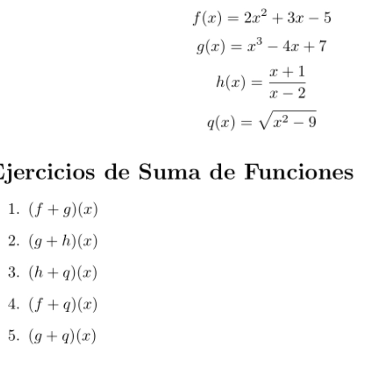 f(x)=2x^2+3x-5
g(x)=x^3-4x+7
h(x)= (x+1)/x-2 
q(x)=sqrt(x^2-9)
Ejercicios de Suma de Funciones 
1. (f+g)(x)
2. (g+h)(x)
3. (h+q)(x)
4. (f+q)(x)
5. (g+q)(x)