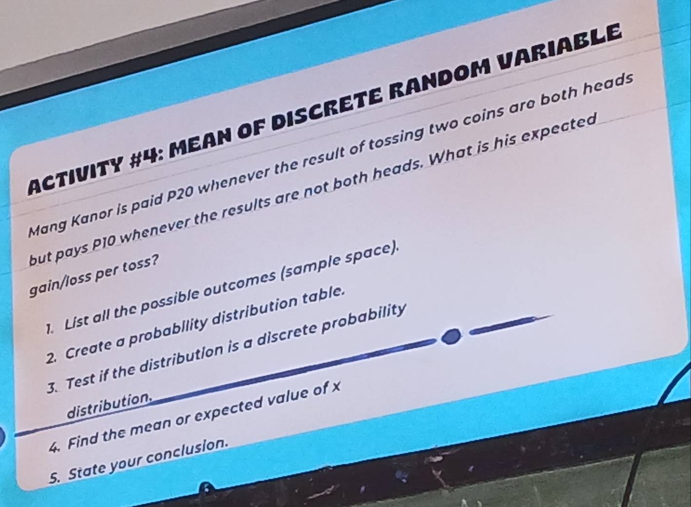 Activity #4: Mean of Discrete Random Variable 
Mang Kanor is paid P20 whenever the result of tossing two coins are both head. 
but pays P10 whenever the results are not both heads. What is his expected 
gain/loss per toss? 
. List all the possible outcomes (sample space) 
2. Create a probability distribution table. 
3. Test if the distribution is a discrete probability 
distribution. 
4. Find the mean or expected value of x
5. State your conclusion.