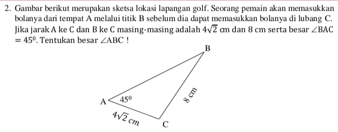 Gambar berikut merupakan sketsa lokasi lapangan golf. Seorang pemain akan memasukkan
bolanya dari tempat A melalui titik B sebelum dia dapat memasukkan bolanya di lubang C.
Jika jarak A ke C dan B ke C masing-masing adalah 4sqrt(2) cm dan 8 cm serta besar ∠ BAC
=45°. Tentukan besar