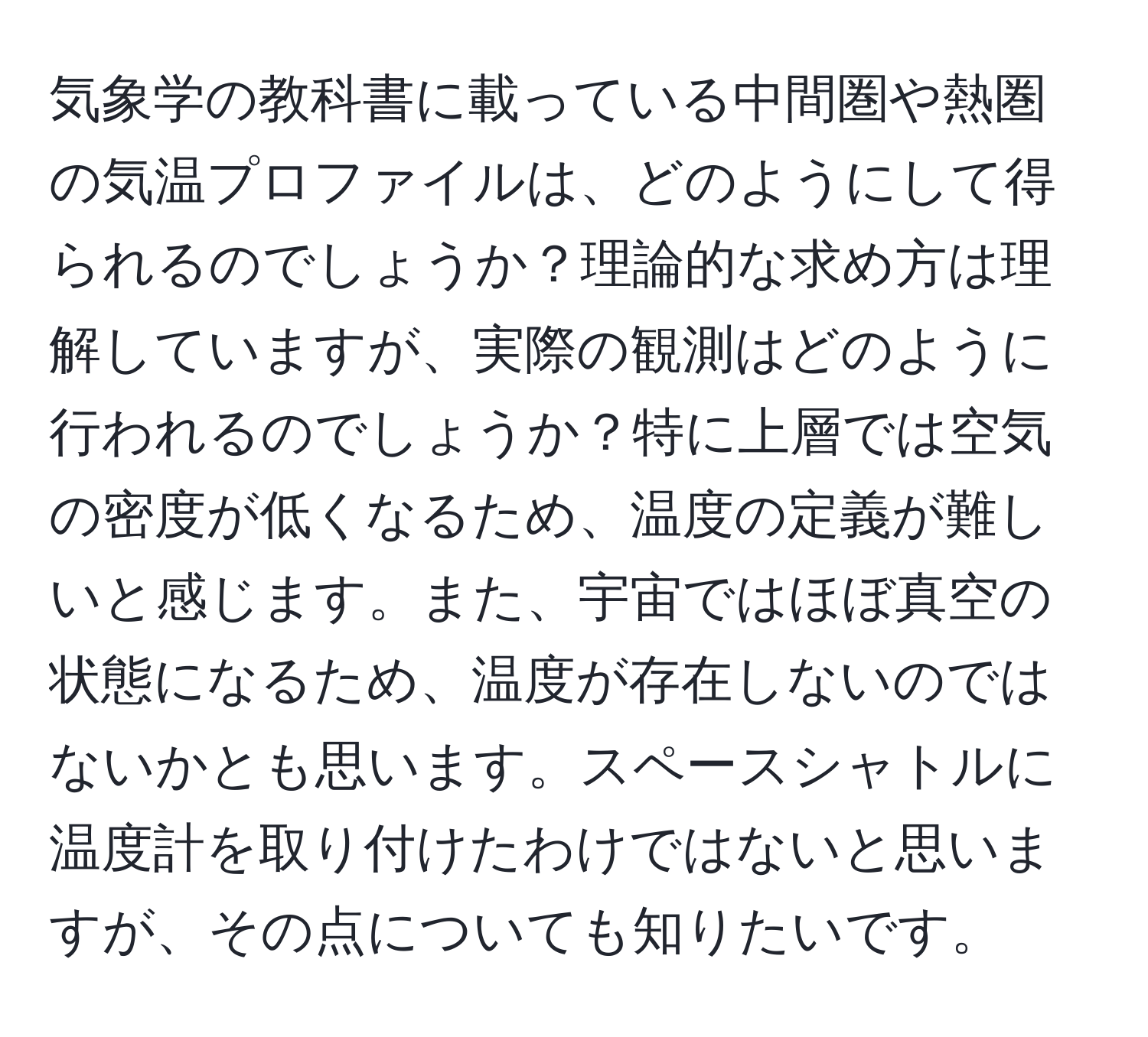 気象学の教科書に載っている中間圏や熱圏の気温プロファイルは、どのようにして得られるのでしょうか？理論的な求め方は理解していますが、実際の観測はどのように行われるのでしょうか？特に上層では空気の密度が低くなるため、温度の定義が難しいと感じます。また、宇宙ではほぼ真空の状態になるため、温度が存在しないのではないかとも思います。スペースシャトルに温度計を取り付けたわけではないと思いますが、その点についても知りたいです。