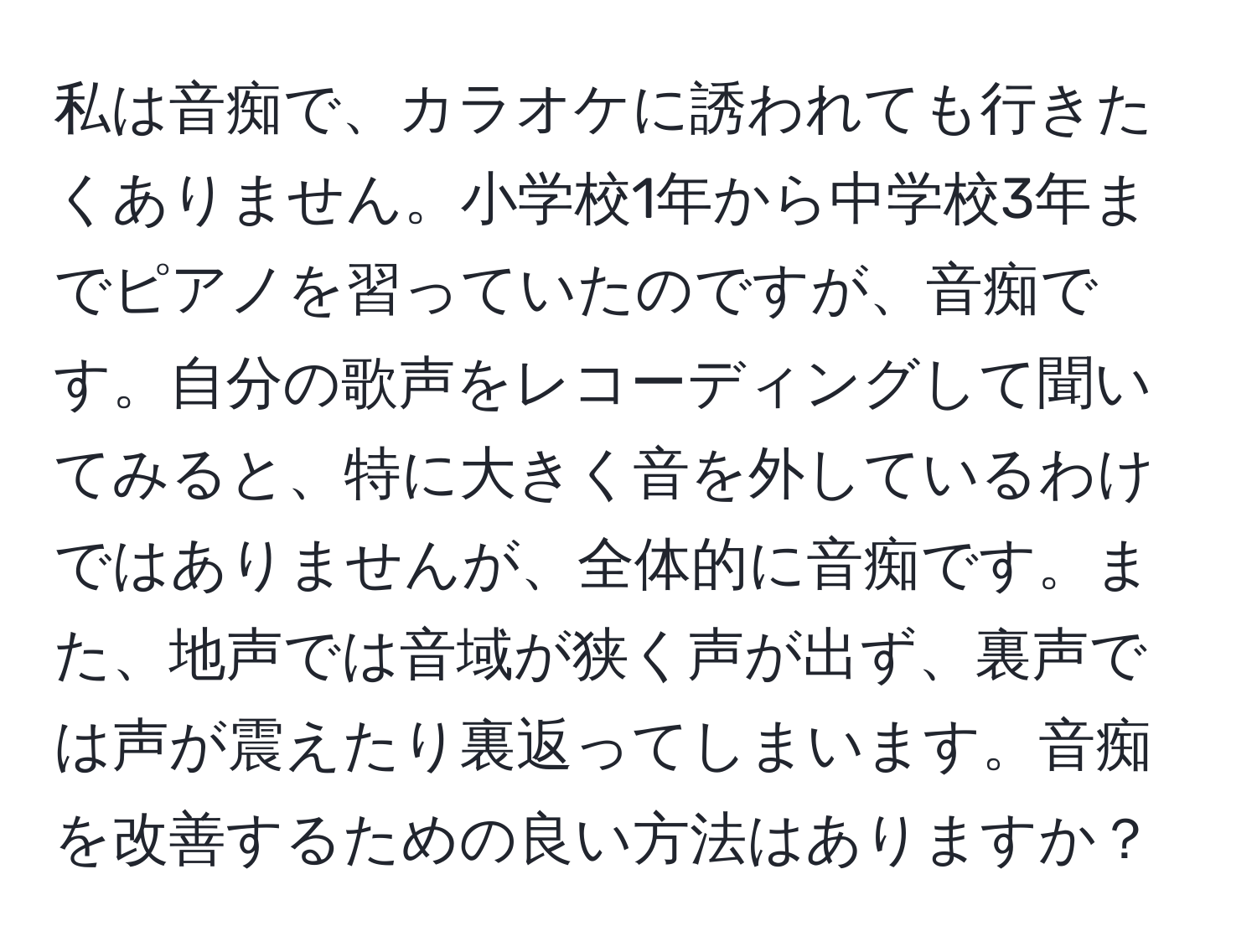 私は音痴で、カラオケに誘われても行きたくありません。小学校1年から中学校3年までピアノを習っていたのですが、音痴です。自分の歌声をレコーディングして聞いてみると、特に大きく音を外しているわけではありませんが、全体的に音痴です。また、地声では音域が狭く声が出ず、裏声では声が震えたり裏返ってしまいます。音痴を改善するための良い方法はありますか？