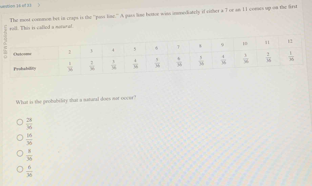 uestion 16 of 33
The most common bet in craps is the “pass line.” A pass line bettor wins immediately if either a 7 or an 11 comes up on the first
roll. This is called a natural.
What is the probability that a natural does nor occur?
 28/36 
 16/36 
 8/36 
 6/36 