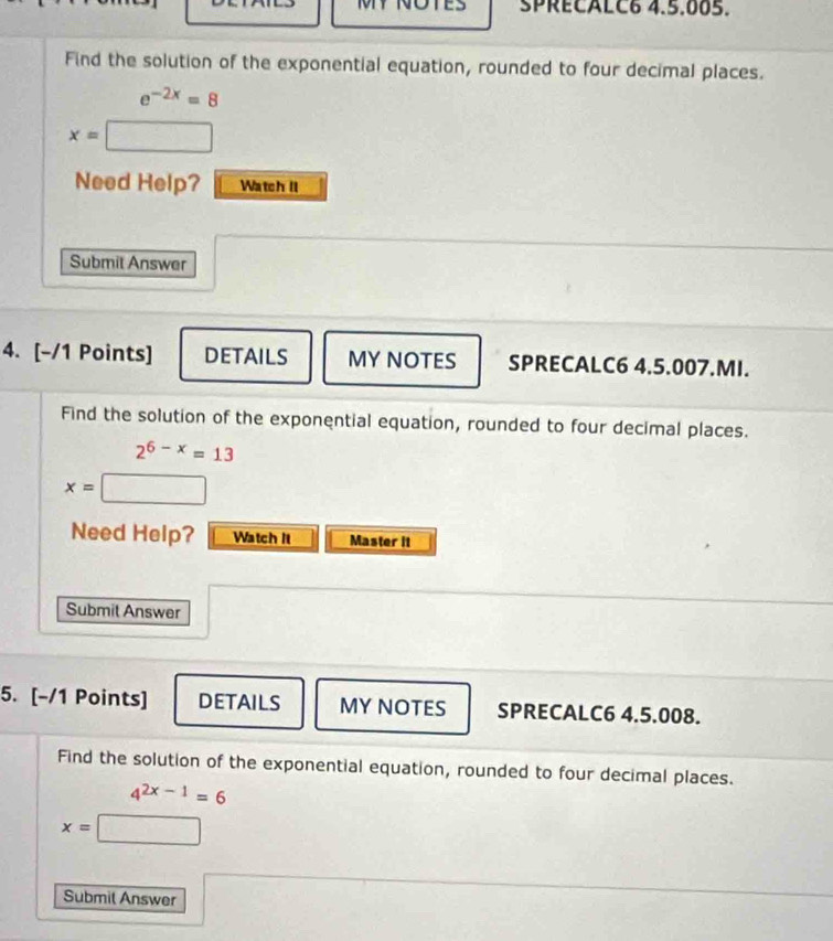 SPRECALC6 4.5.005. 
Find the solution of the exponential equation, rounded to four decimal places.
e^(-2x)=8
x=□
Need Help? Watch II 
Submit Answer 
4. [-/1 Points] DETAILS MY NOTES SPRECALC6 4.5.007.MI. 
Find the solution of the exponential equation, rounded to four decimal places.
2^(6-x)=13
x= □ 
Need Help? Watch It Master it 
Submit Answer 
5. [-/1 Points] DETAILS MY NOTES SPRECALC6 4.5.008. 
Find the solution of the exponential equation, rounded to four decimal places.
4^(2x-1)=6
x=□
Submil Answer