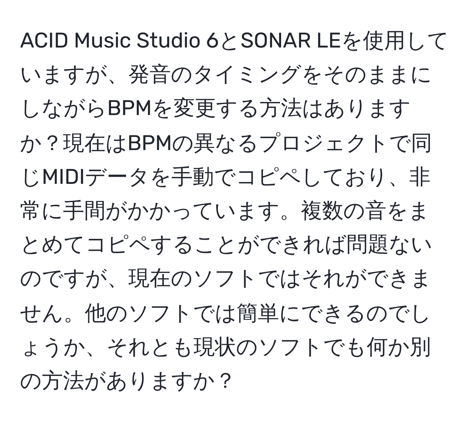 ACID Music Studio 6とSONAR LEを使用していますが、発音のタイミングをそのままにしながらBPMを変更する方法はありますか？現在はBPMの異なるプロジェクトで同じMIDIデータを手動でコピペしており、非常に手間がかかっています。複数の音をまとめてコピペすることができれば問題ないのですが、現在のソフトではそれができません。他のソフトでは簡単にできるのでしょうか、それとも現状のソフトでも何か別の方法がありますか？