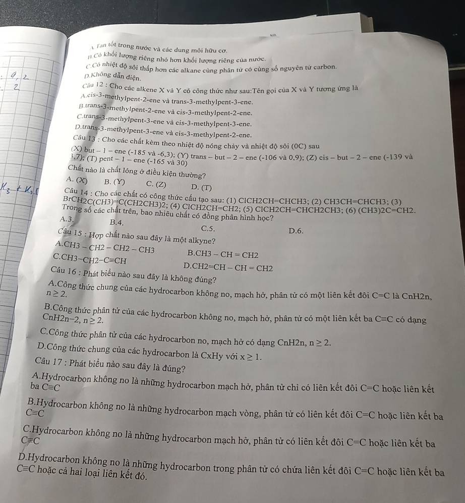 Tan tốt trong nước và các dung môi hữu cơ.
Cô khối lượng riêng nhỏ hơn khối lượng riêng của nước.
C Có nhiệt độ sôi thấp hơn các alkane cùng phân tử có cùng số nguyên tử carbon.
D.Không dẫn điện.
Câu 12 : Cho các alkene X và Y có công thức như sau:Tên gọi của X và Y tương ứng là
A.cis-3-methylpent-2-ene và trans-3-methylpent-3-ene.
β trans-3-methylpent-2-ene và cis-3-methylpent-2-ene.
C.trans-3-methylpent-3-ene và cis-3-methylpent-3-ene.
D.trans-3-methylpent-3-ene và cis-3-methylpent-2-ene.
Câu 13 : Cho các chất kèm theo nhiệt độ nóng chảy và nhiệt độ sôi (0C) sau
(X) but − 1 − ene (-185 và -6,3)
3.7); (T) pent - 1 - ene (-165 và 30) ; (Y) trans - but − 2 - ene (-106 và 0,9); (Z) cis - but − 2 - ene (-139 và
Chất nào là chất lỏng ở điều kiện thường?
A. (X) B. (Y) C. (Z) D. (T)
Cầu 14 : Cho các chất có công thức cấu tạo sau: (1) ClCH2CH=CHCH3; (2) CH3CH=CHCH3; (3)
BrCH2C(CH3)=C(CH2CH3)2; (4) ClCH2 CH=CH2 2; (5) ClCH2CH=CHCH2CH3; (6) (CH3) 2C=CH2.
Trong số các chất trên, bao nhiêu chất có đồng phân hình học?
A.3. B.4. C.5.
D.6.
Câu 15 : Hợp chất nào sau đây là một alkyne?
A.CH3 - CH2 − CH2-CH3 B. CH3-CH=CH2
C.CH3−CH2− Cequiv CH
D. CH2=CH-CH=CH2
Câu 16 : Phát biểu nào sau đây là không đúng?
A.Công thức chung của các hydrocarbon không no, mạch hở, phân tử có một liên kết đôi C=C là CnH2n,
n≥ 2.
B.Công thức phân tử của các hydrocarbon không no, mạch hở, phân tử có một liên kết ba
CnH2n -2,n≥ 2. Cequiv C có dạng
C.Công thức phân tử của các hydrocarbon no, mạch hở có dạng CnH2n, n≥ 2.
D.Công thức chung của các hydrocarbon là CxHy với x≥ 1.
Câu 17 : Phát biểu nào sau đây là đúng?
A.Hydrocarbon không no là những hydrocarbon mạch hở, phân tử chỉ có liên kết đôi
ba Cequiv C C=C hoặc liên kết
B.Hydrocarbon không no là những hydrocarbon mạch vòng, phân tử có liên kết đôi C=C hoặc liên kết ba
Cequiv C
C.Hydrocarbon không no là những hydrocarbon mạch hở, phân từ có liên kết đôi C=C
Cequiv C hoặc liên kết ba
D.Hydrocarbon không no là những hydrocarbon trong phân tử có chứa liên kết đôi C=C hoặc liên kết ba
Cequiv C hoặc cả hai loại liên kết đó.