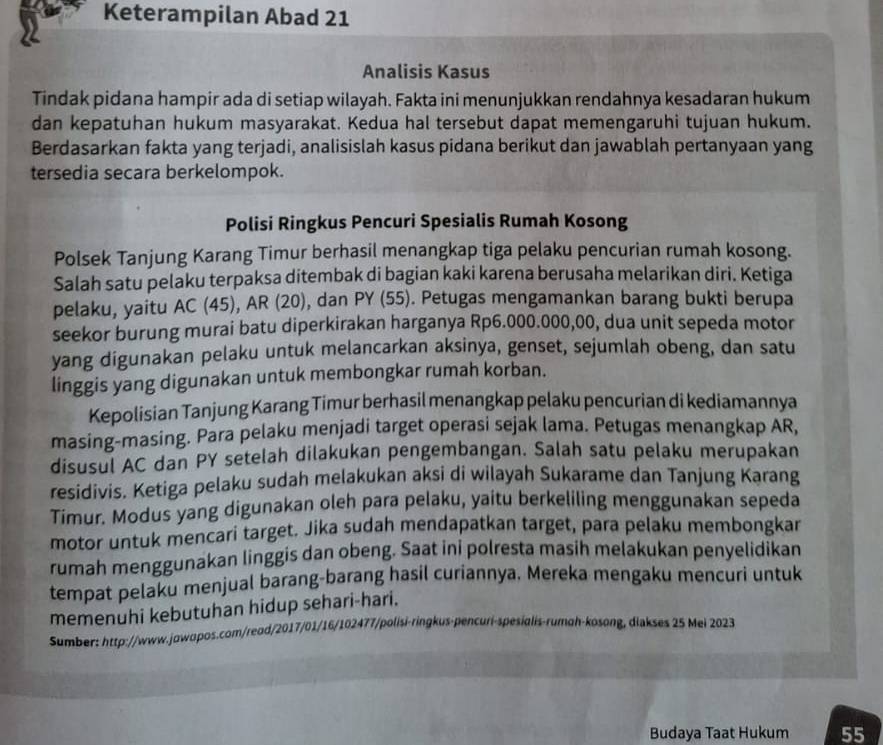 Keterampilan Abad 21
Analisis Kasus
Tindak pidana hampir ada di setiap wilayah. Fakta ini menunjukkan rendahnya kesadaran hukum
dan kepatuhan hukum masyarakat. Kedua hal tersebut dapat memengaruhi tujuan hukum.
Berdasarkan fakta yang terjadi, analisislah kasus pidana berikut dan jawablah pertanyaan yang
tersedia secara berkelompok.
Polisi Ringkus Pencuri Spesialis Rumah Kosong
Polsek Tanjung Karang Timur berhasil menangkap tiga pelaku pencurian rumah kosong.
Salah satu pelaku terpaksa ditembak di bagian kaki karena berusaha melarikan diri. Ketiga
pelaku, yaitu AC (45), AR (20), dan PY (55). Petugas mengamankan barang bukti berupa
seekor burung murai batu diperkirakan harganya Rp6.000.000,00, dua unit sepeda motor
yang digunakan pelaku untuk melancarkan aksinya, genset, sejumlah obeng, dan satu
linggis yang digunakan untuk membongkar rumah korban.
Kepolisian Tanjung Karang Timur berhasil menangkap pelaku pencurian di kediamannya
masing-masing. Para pelaku menjadi target operasi sejak lama. Petugas menangkap AR,
disusul AC dan PY setelah dilakukan pengembangan. Salah satu pelaku merupakan
residivis. Ketiga pelaku sudah melakukan aksi di wilayah Sukarame dan Tanjung Karang
Timur. Modus yang digunakan oleh para pelaku, yaitu berkeliling menggunakan sepeda
motor untuk mencari target. Jika sudah mendapatkan target, para pelaku membongkar
rumah menggunakan linggis dan obeng. Saat ini polresta masih melakukan penyelidikan
tempat pelaku menjual barang-barang hasil curiannya. Mereka mengaku mencuri untuk
memenuhi kebutuhan hidup sehari-hari.
Sumber: http://www.jowopos.com/reod/2017/01/16/102477/polisi-ringkus-pencuri-spesialis-rumoh-kosong, diakses 25 Mei 2023
Budaya Taat Hukum 55