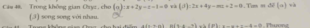 Cầu 40. Trong không gian Oxyz , cho (alpha ):x+2y-z-1=0 và (beta ):2x+4y-mz+2=0 、 Tim nde(alpha ) và 
(3) song song với nhau. 
Trọng không gian Ong , cho bai điệm 4(1-2-0)B(3-4-2)va(P):x-y+z-4=0. Phương