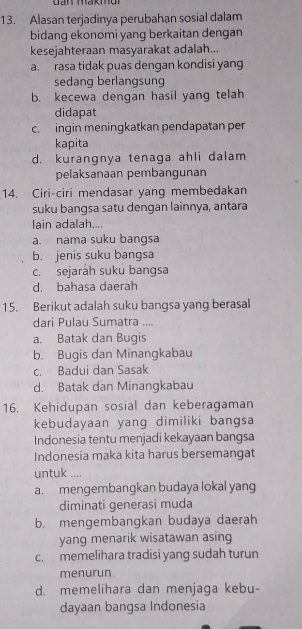 Gan makmui
13. Alasan terjadinya perubahan sosial dalam
bidang ekonomi yang berkaitan dengan
kesejahteraan masyarakat adalah...
a. rasa tidak puas dengan kondisi yang
sedang berlangsung
b. kecewa dengan hasil yang telah
didapat
c. ingin meningkatkan pendapatan per
kapita
d. kurangnya tenaga ahli dalam
pelaksanaan pembangunan
14. Ciri-ciri mendasar yang membedakan
suku bangsa satu dengan lainnya, antara
lain adalah....
a. nama suku bangsa
b. jenis suku bangsa
c. sejaráh suku bangsa
d. bahasa daerah
15. Berikut adalah suku bangsa yang berasal
dari Pulau Sumatra ....
a. Batak dan Bugis
b. Bugis dan Minangkabau
c. Badui dan Sasak
d. Batak dan Minangkabau
16. Kehidupan sosial dan keberagaman
kebudayaan yang dimiliki bangsa
Indonesia tentu menjadi kekayaan bangsa
Indonesia maka kita harus bersemangat
untuk ....
a. mengembangkan budaya lokal yang
diminati generasi muda
b. mengembangkan budaya daerah
yang menarik wisatawan asing
c. memelihara tradisi yang sudah turun
menurun
d. memelihara dan menjaga kebu-
dayaan bangsa Indonesia