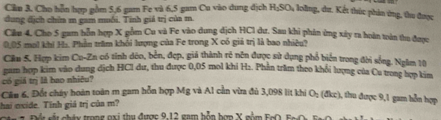 Cần 3. Cho hỗn hợp gồm 5, 6 gam Fe và 6,5 gam Cu vào dung địch H_2SO_4 loling, dư. Kết thúc phản ứng, thu được 
dung địch chia m gam muối. Tinh giá trị của m. 
Cầu 4. Cho 5 gam hỗn hợp X gồm Cu và Fe vào dung địch HCI dư. Sau khi phản ứng xây ra hoàn toàn thu được
0,05 mol khí Ha. Phần trăm khối lượng của Fe trong X có giả trị là bao nhiêu? 
Câu 5. Hợp kìm Cu-Zn có tính dêo, bền, đẹp, giả thành rẻ nên được sử dụng phổ biển trong đời sống. Ngăm 10
gam hợp kim vào dung địch HCl dư, thu được 0,05 mol khí H2. Phần trăm theo khối lượng của Cu trong hợp kim 
có giả trị là bao nhiêu? 
Cầu 6. Đốt chúy hoàn toàn m gam hỗn hợp Mg và Al cần vừa đủ 3,098 lit khí O_2 (a kc ), thu được 9,1 gam hỗn hợp 
hai oxide. Tính giả trị của m? 
t s t cháy trong oxi thu được 9, 12 gam hỗn hợp X gồm FcO, Fr O