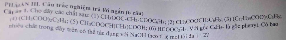 PHẢAN II. Cầu trắc nghiệm trã lời ngắn (6 câu) 
Câp âu 1. Cho dãy các chất sau: (1 1) CH_3OOC-CH_2-COOC_6H_5; (2)CH_3COOCH_2C_6H_5; (3) (C_17H_35COO)_3C_3H_5; 
(4) (CH_3COO)_2C_2H_4; (5) CH_3COOCH(CH_3) COOH : ( 6)HCOOC_2H_5. Với gốc C_6H_5 - là gốc phenyl. Có bao 
nhiệu chất trong dãy trên có thể tác dụng với NaOH theo tỉ lệ mol tối đa 1:2 ?