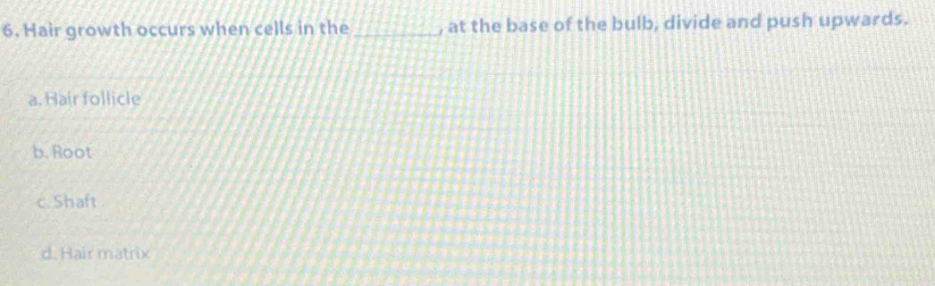 Hair growth occurs when cells in the _, at the base of the bulb, divide and push upwards.
a. Hair follicle
b. Root
c. Shaft
d. Hair matrix