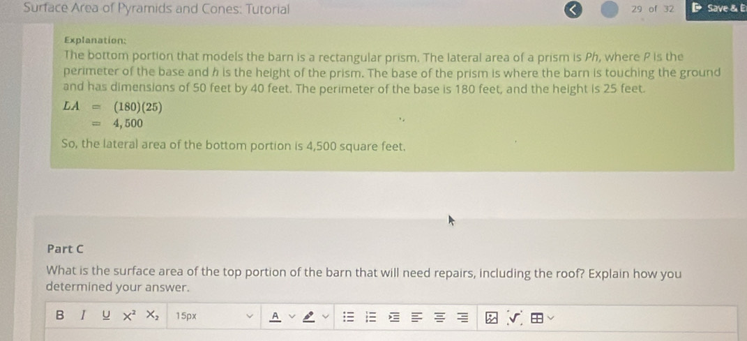 Surface Area of Pyramids and Cones: Tutorial 29 of 32 Save & E 
Explanation: 
The bottom portion that models the barn is a rectangular prism. The lateral area of a prism is Ph, where P is the 
perimeter of the base and h is the height of the prism. The base of the prism is where the barn is touching the ground 
and has dimensions of 50 feet by 40 feet. The perimeter of the base is 180 feet, and the height is 25 feet.
LA=(180)(25)
=4,500
So, the lateral area of the bottom portion is 4,500 square feet. 
Part C 
What is the surface area of the top portion of the barn that will need repairs, including the roof? Explain how you 
determined your answer. 
B I U X^2 X_2 15px