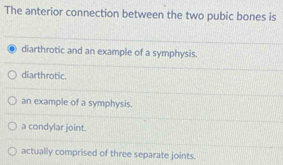 The anterior connection between the two pubic bones is
diarthrotic and an example of a symphysis.
diarthrotic.
an example of a symphysis.
a condylar joint.
actually comprised of three separate joints.