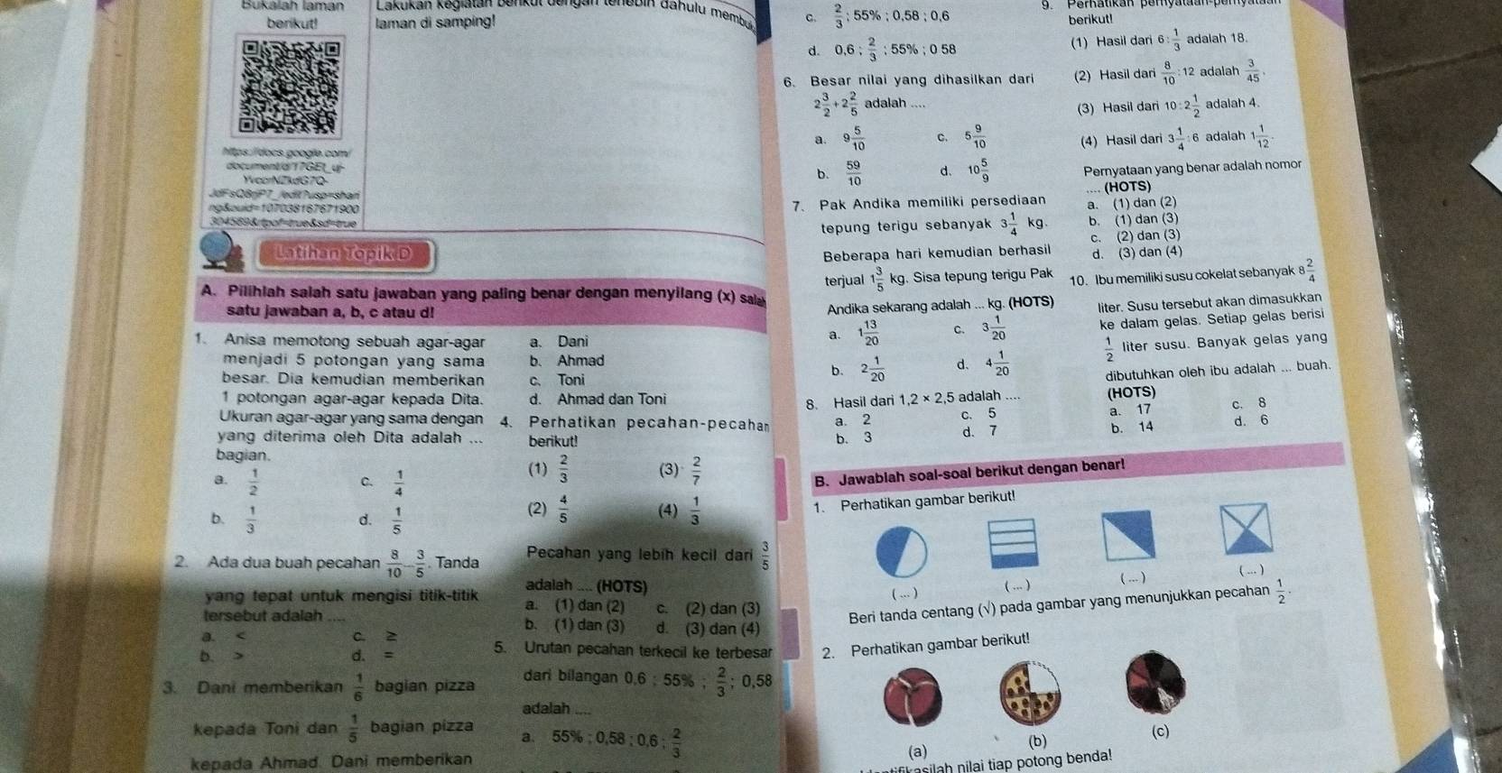 Bukalah laman Lakukan kegiatan benkut dengan tenebin dahulu membül C.  2/3 :55% :0.58:0.6
berikut! laman di samping!
berikut!
d. 0.6: 2/3 :55% ;058 (1) Hasil dari 6: 1/3  adalah 18.
6. Besar nilai yang dihasilkan dari (2) Hasil dari  8/10 :12 adalah  3/45 .
2 3/2 +2 2/5  adalah ....
(3) Hasil dari 10:2 1/2  adalah 4.
a 9 5/10  c. 5 9/10  (4) Hasil dari 3 1/4  :6 adalah 1 1/12 .
htps / docs googie com
document/d1?GEt_u-
YvcorNZkdG7Q-
b.  59/10  d. 10 5/9  Pernyataan yang benar adalah nomor
(HOTS
JdFsQBriP7_/edil?usp=shar
ng&ouid=107038167671900
7. Pak Andika memiliki persediaan a. (1) dan (2)
304569&tpof=true&sd=true
tepung terigu sebanyak 3 1/4 kg. b. (1) dan (3)
Beberapa hari kemudian berhasil c. (2) dan (3)
Latihan Topik D d. (3) dan (4)
terjual 1 3/5  kg. Sisa tepung terigu Pak 10. Ibu memiliki susu cokelat sebanyak 8 2/4 
A. Pilihlah salah satu jawaban yang paling benar dengan menyilang (x) sa
satu jawaban a, b, c atau d!
Andika sekarang adalah ... kg. (HOTS) liter. Susu tersebut akan dimasukkan
1. Anisa memotong sebuah agar-agar a. Dani
a. 1 13/20  C. 3 1/20  ke dalam gelas. Setiap gelas berisi
menjadi 5 potongan yang sama b. Ahmad 4 1/20   1/2  liter susu. Banyak gelas yang
besar. Dia kemudian memberikan c、Toni
b. 2 1/20  d.
dibutuhkan oleh ibu adalah ... buah.
1 potongan agar-agar kepada Dita. d. Ahmad dan Toni 1,2* 2,
Ukuran agar-agar yang sama dengan 4. Perhatikan pecahan-pecaham 8. Hasil dari a. 2 ,5 adalah (HOTS)
yang diterima oleh Dita adalah b. 3 c. 5
a. 17 c. 8
d. 6
bagian. berikut! d. 7 b. 14
a.  1/2   1/4 
(1)  2/3  (3)  2/7 
C.
B. Jawablah soal-soal berikut dengan benar!
b.  1/3   1/5  (2)  4/5  (4)  1/3 
1. Perhatikan gambar berikut!
d.
2. Ada dua buah pecahan  8/10 - 3/5 .Tanda Pecahan yang lebíh kecil dari  3/5 
adalah .... (HOTS)
( . ) ( ... ) ( ... ) ( ... )
yang tepat untuk mengisi titik-titik a. (1) dan (2) c. (2) dan (3)
Beri tanda centang (√) pada gambar yang menunjukkan pecahan  1/2 ·
tersebut adalah b. (1) dan (3) d. (3) dan (4)
a. < C. 2 5. Urutan pecahan terkecil ke terbesar 2. Perhatikan gambar berikut!
b. > d. =
3. Dani memberikan  1/6  bagian pizza
dari bilangan 0,6 ; 55%; 2/3  ;0,5
adalah
kepada Toni dan  1/5  bagian pízza a. (c)
kepada Ahmad. Dani memberikan 55% ;0,58;0,6; 2/3 
(a)
(b)
k asilah nilai tiap potong benda!