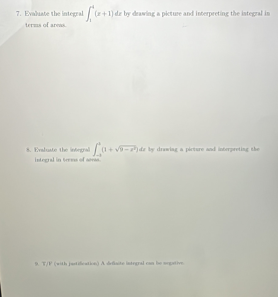 Evaluate the integral ∈t _1^(4(x+1) dx by drawing a picture and interpreting the integral in 
terms of areas. 
8. Evaluate the integral ∈t _(-3)^3(1+sqrt(9-x^2)))dx by drawing a picture and interpreting the 
integral in terms of areas. 
9. T/F (with justification) A definite integral can be negative.