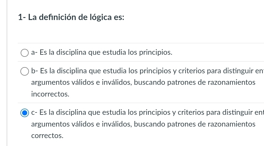 1- La defnición de lógica es:
a- Es la disciplina que estudia los principios.
b- Es la disciplina que estudia los principios y criterios para distinguir en
argumentos válidos e inválidos, buscando patrones de razonamientos
incorrectos.
c- Es la disciplina que estudia los principios y criterios para distinguir ent
argumentos válidos e inválidos, buscando patrones de razonamientos
correctos.