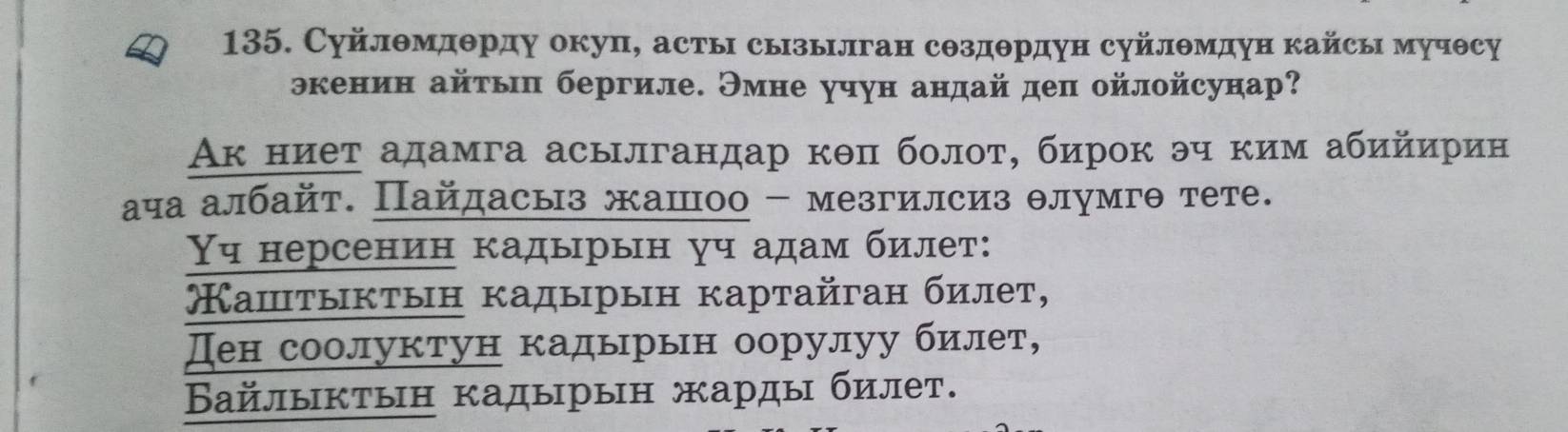 Суйлθмдθрду окуп, асты сызьлган сΘздθрдун суйлθмдун кайсы мучθсу 
экенин айτыη бергиле. Эмне учун андай деп ойлойсунар? 
Ак ниет адамга асылгандар кθπ болоτ, бирок эч ким абийирин 
ача албайт. Пайдасыз жашоо - мезгилсиз θлумгθ тете. 
ч нерсенин кадырын уч адам билет: 
Каштыктын κадырын картайган билет, 
ден соолуктун кадырьн оорулуу билет, 
Βайлыктын кадырын жарды билет.