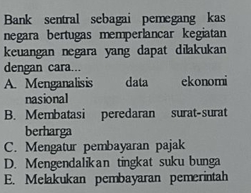 Bank sentral sebagai pemegang kas
negara bertugas memperlancar kegiatan
keuangan negara yang dapat dilakukan
dengan cara...
A. Menganalisis data ekonomi
nasional
B. Membatasi peredaran surat-surat
berharga
C. Mengatur pembayaran pajak
D. Mengendalikan tingkat suku bunga
E. Melakukan pembayaran pemerintah