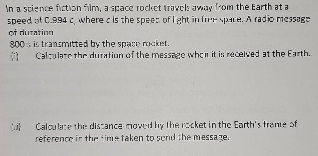 In a science fiction film, a space rocket travels away from the Earth at a 
speed of 0.994 c, where c is the speed of light in free space. A radio message 
of duration
800 s is transmitted by the space rocket. 
(i) Calculate the duration of the message when it is received at the Earth. 
(ii) Calculate the distance moved by the rocket in the Earth’s frame of 
reference in the time taken to send the message.