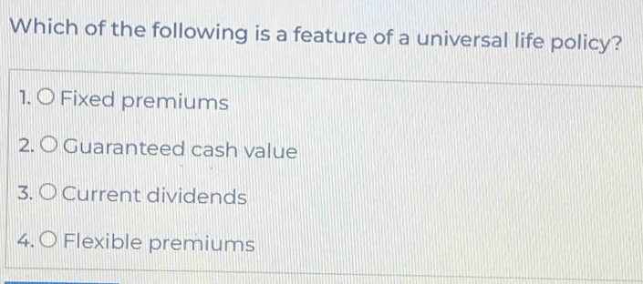 Which of the following is a feature of a universal life policy?
1. O Fixed premiums
2. O Guaranteed cash value
3. O Current dividends
4. 〇 Flexible premiums