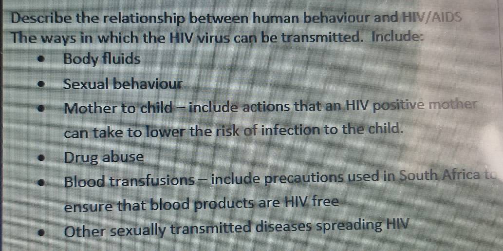 Describe the relationship between human behaviour and HIV/AIDS
The ways in which the HIV virus can be transmitted. Include:
Body fluids
Sexual behaviour
Mother to child - include actions that an HIV positive mother
can take to lower the risk of infection to the child.
Drug abuse
Blood transfusions - include precautions used in South Africa to
ensure that blood products are HIV free
Other sexually transmitted diseases spreading HIV