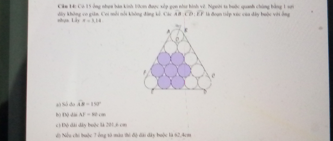 Có 15 ông nhựa bán kính 10cm được xếp gọn như hình vẽ. Người ta buộc quanh chủng bằng 1 sợi
đãy không co giãn. Coi mỗi nổi không đảng kể. Các overline AB:overline CD:overline EF là đoạn tiếp xúc của đãy buộc với ống
nhựa. Lấy x=3,14
a ) Sdelta do widehat AB=150°
b ) DG dài AF=80cm
c ) D_0 đài đây buộc là 201,6 cm
d) Nếu chí buộc 7 ổng tố màu thi độ dài dây buộc là 62, 4cm