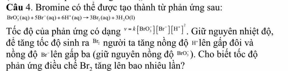 Bromine có thể được tạo thành từ phản ứng sau:
BrO_3^(-(aq)+5Br^-)(aq)+6H^+(aq)to 3Br_2(aq)+3H_2O(l)
Tốc độ của phản ứng có dạng v=k[BrO_3^(-][Br^-)][H^+]^2. Giữ nguyên nhiệt độ, 
để tăng tốc độ sinh ra Br_2 người ta tăng nồng độ + lên gấp đôi và 
nồng độ B lên gấp ba (giữ nguyên nồng độ BrO_3^(-). Cho biết tốc độ 
phản ứng điều chế Br_2) tăng lên bao nhiêu lần?