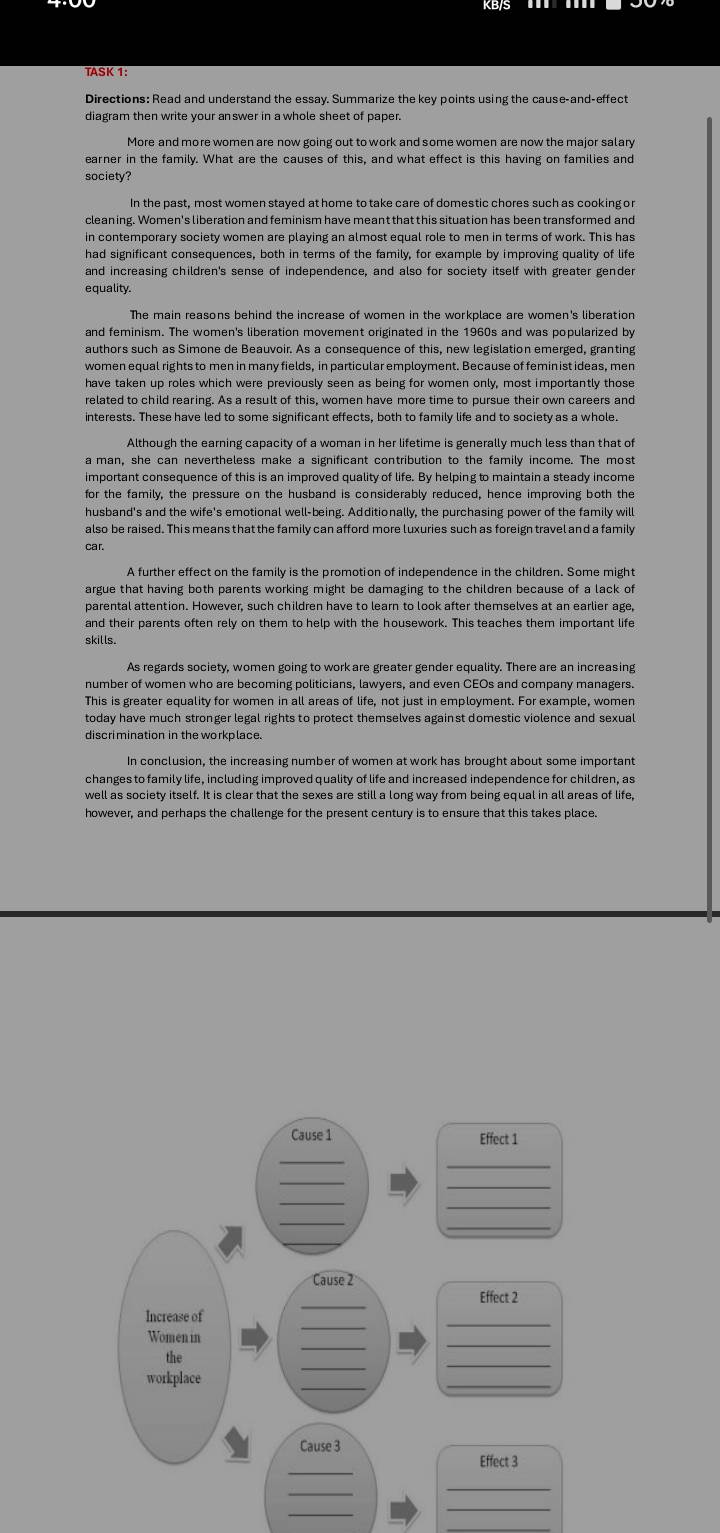 TASK 1:
diagram then write your answer in a whole sheet of paper.
More and more women are now going out to work and some women are now the major salary
earner in the family. What are the causes of this, and what effect is this having on families and
society?
In the past, most women stayed at home to take care of domestic chores such as cooking or
cleaning. Women's liberation and feminism have meant that this situation has been transformed and
in contemporary society women are playing an almost equal role to men in terms of work. This has
had significant consequences, both in terms of the family, for example by improving quality of life
and increasing children's sense of independence, and also for society itself with greater gender
equality.
and feminism. The women's liberation movement originated in the 1960s and was popularized by
authors such as Simone de Beauvoir. As a consequence of this, new legislation emerged, granting
women equal rights to men in many fields, in particular employment. Because of femin ist ideas, men
have taken up roles which were previously seen as being for women only, most importantly those
related to child rearing. As a result of this, women have more time to pursue their own careers and
interests. These have led to some significant effects, both to family life and to society as a whole.
Although the earning capacity of a woman in her lifetime is generally much less than that of
a man, she can nevertheless make a significant contribution to the family income. The most
important consequence of this is an improved quality of life. By helping to maintain a steady income
for the family, the pressure on the husband is considerably reduced, hence improving both the
husband's and the wife's emotional well-being. Additionally, the purchasing power of the family will
also be raised. This means that the family can afford more luxuries such as foreign travel and a family
car.
A further effect on the family is the promotion of independence in the children. Some might
argue that having both parents working might be damaging to the children because of a lack of 
parental attention. However, such children have to learn to look after themselves at an earlier age,
and their parents often rely on them to help with the housework. This teaches them important life
skills.
As regards society, women going to work are greater gender equality. There are an increasing
number of women who are becoming politicians, lawyers, and even CEOs and company managers.
This is greater equality for women in all areas of life, not just in employment. For example, women
today have much stronger legal rights to protect themselves against domestic violence and sexual
discrimination in the workplace.
In conclusion, the increasing number of women at work has brought about some important
changes to family life, including improved quality of life and increased independence for children, as
well as society itself. It is clear that the sexes are still a long way from being equal in all areas of life,
however, and perhaps the challenge for the present century is to ensure that this takes place.
Effect 1
_
_
_
_
Cause 2
_
Effect 2
_
Increase of
_
_
Womenin
the
_
workplace
_
_
Effect 3
_