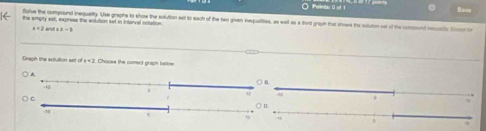 5 2f 17 poiets 
Paintis: 0 of 1 Save 
the empty set, express the solution set in interval notation Solve the compound inequality. Use graphs to show the solution set to each of the two given inequallities, as well as a third graph that shows the soluition eet of the compoent mzathe Excrpt tor
x<2</tex> and x≥ -9
Graph the solution set of x<2</tex> Choose the correct graph below