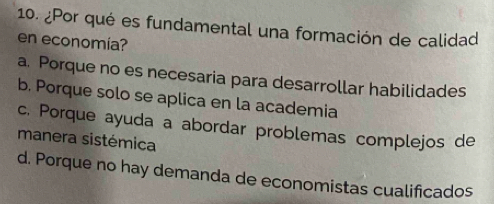 ¿Por qué es fundamental una formación de calidad
en economía?
a. Porque no es necesaria para desarrollar habilidades
b. Porque solo se aplica en la academia
c. Porque ayuda a abordar problemas complejos de
manera sistémica
d. Porque no hay demanda de economistas cualificados