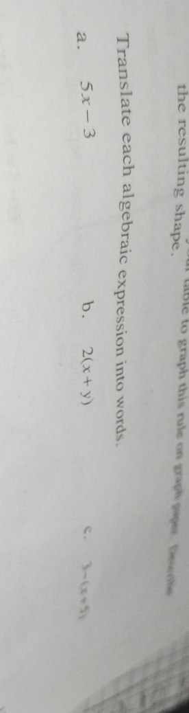 the resulting shape. 
ttble to graph this rule on graph paper. Deseribe 
Translate each algebraic expression into words. 
a. 5x-3 b. 2(x+y) c . 3-(x+5)