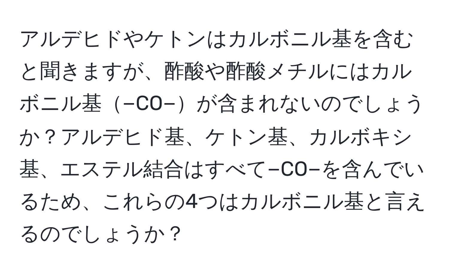 アルデヒドやケトンはカルボニル基を含むと聞きますが、酢酸や酢酸メチルにはカルボニル基−CO−が含まれないのでしょうか？アルデヒド基、ケトン基、カルボキシ基、エステル結合はすべて−CO−を含んでいるため、これらの4つはカルボニル基と言えるのでしょうか？