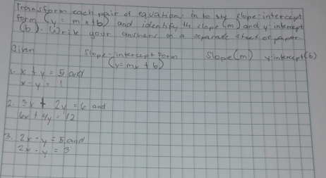 Transform each pair of equationy in to the clope intercepet 
form (y=mx+b) and idenlify the clope (m ) and y intersept 
(b) Write your anrers of a serate shact of ppee 
Riven Slopk- iintercent Forlm sloee(m) ynkncer+(6) 
1. x+y=5and
(y=mx+6)
x-y=1
12. 3x+2y=6 culd
6x+4y=12
B. 2x-y=5and
2x-y=3