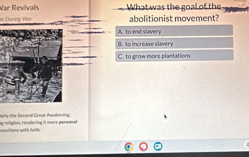 Var Revivals What was the goal of the
in During War abolitionist movement?
A. to end slavery
B. to increase slavery
C. to grow more plantations
larly the Second Great Awakening.
ng religion, rendering it more personal
nections with faith.