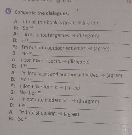 15 
6 Complete the dialogues. 
A: I think this book is great. → (agree) 
B: So 33 
_ 
A: I like computer games. → (disagree) 
B: | 34
_ 
A: I'm not into outdoor activities. → (agree) 
B: Me ³5 
_ 
A: I don't like insects. → (disagree) 
_ 
B: | 36
A: I'm into sport and outdoor activities. → (agree) 
_ 
B: Me 37
A: I don't like tennis. → (agree) 
_ 
B: Neither ³ 
. 
A: I'm not into modern art. → (disagree) 
_ 
B: | 39
A: I'm into shopping. → (agree) 
B: 50 5°
_