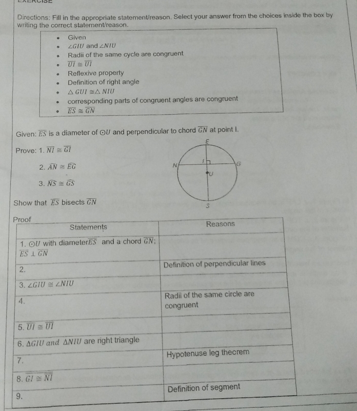 Directions: Fill in the appropriate statement/reason. Select your answer from the choices inside the box by
writing the correct statement/reason.
Given
∠ GIU and ∠ NIU
Radii of the same cycle are congruent
overline UI≌ overline UI
Reflexive property
Definition of right angle
△ GUI≌ △ NIU
corresponding parts of congruent angles are congruent
overline ES≌ overline GN
Given: overline ES is a diameter of odot U and perpendicular to chord overline GN at point I.
Prove: 1.overline NI≌ overline GI
2. widehat AN≌ widehat EG
3. widehat NS≌ widehat GS
Show that overline ES bisects overline GN