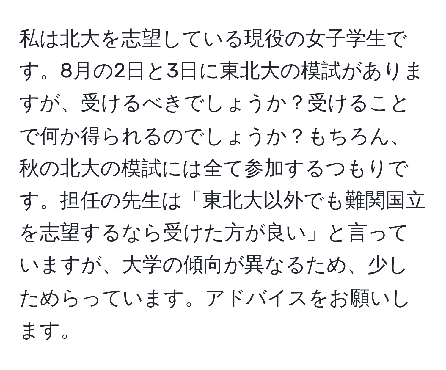 私は北大を志望している現役の女子学生です。8月の2日と3日に東北大の模試がありますが、受けるべきでしょうか？受けることで何か得られるのでしょうか？もちろん、秋の北大の模試には全て参加するつもりです。担任の先生は「東北大以外でも難関国立を志望するなら受けた方が良い」と言っていますが、大学の傾向が異なるため、少しためらっています。アドバイスをお願いします。