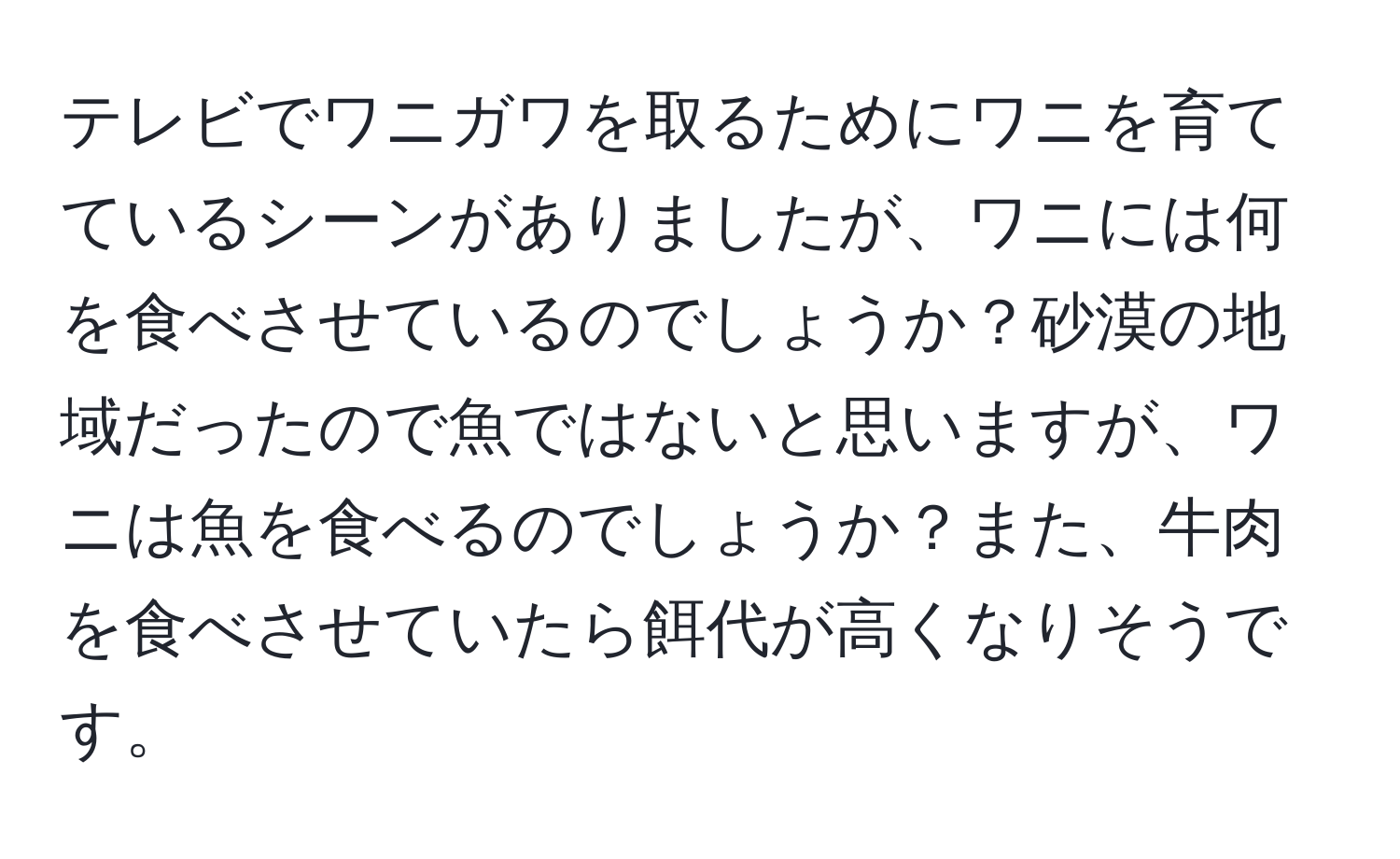 テレビでワニガワを取るためにワニを育てているシーンがありましたが、ワニには何を食べさせているのでしょうか？砂漠の地域だったので魚ではないと思いますが、ワニは魚を食べるのでしょうか？また、牛肉を食べさせていたら餌代が高くなりそうです。